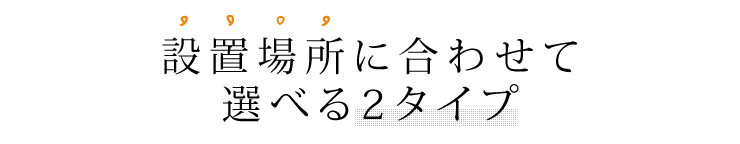 設置場所に合わせて選べる2タイプ