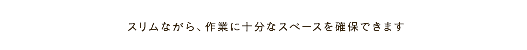 スリムながら 作業に十分なスペースを確保できます
