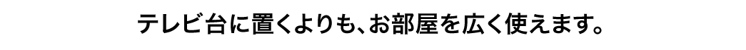 テレビ台に置くよりも、お部屋を広く使えます