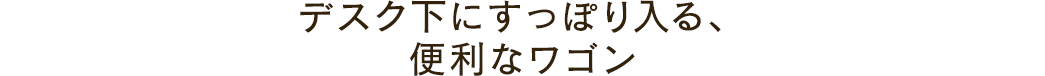 デスク下にすっぽり入る、便利なワゴン