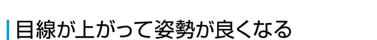 目線が上がって姿勢が良くなる