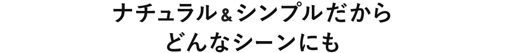 ナチュラル&シンプルだから どんなシーンにも